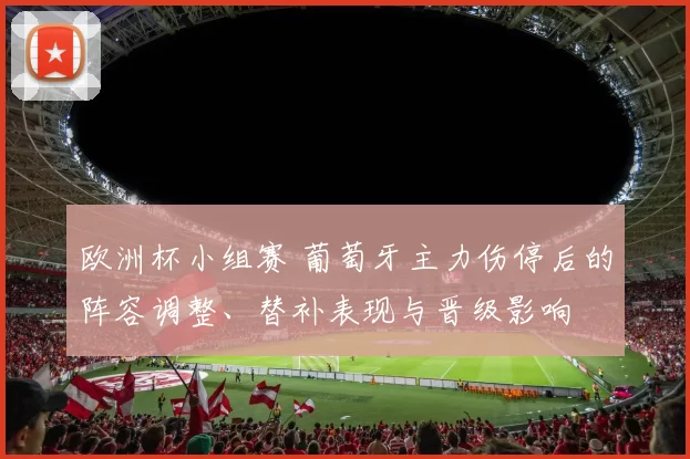 欧洲杯小组赛 葡萄牙主力伤停后的阵容调整、替补表现与晋级影响