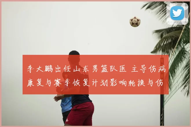 李大鹏出任山东男篮队医 主导伤病康复与赛季恢复计划影响轮换与伤停管理