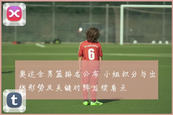 奥运会男篮排名公布 小组积分与出线形势及关键对阵后续看点