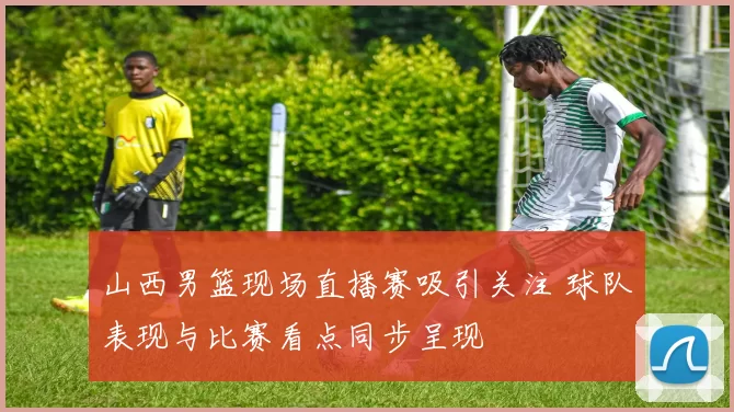 山西男篮现场直播赛吸引关注 球队表现与比赛看点同步呈现