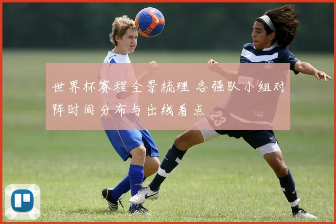 世界杯赛程全景梳理 各强队小组对阵时间分布与出线看点