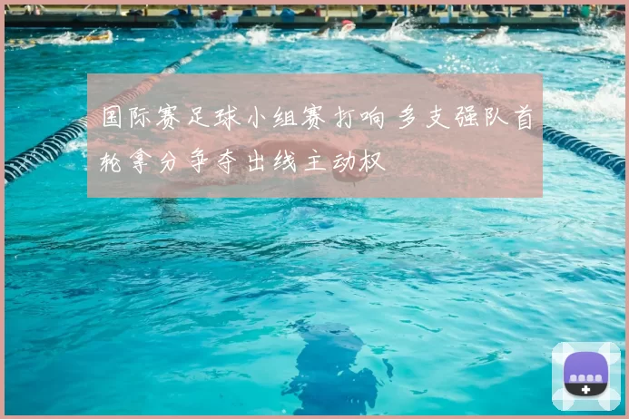 国际赛足球小组赛打响 多支强队首轮拿分争夺出线主动权