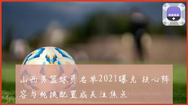 山西男篮球员名单2021曝光 核心阵容与轮换配置成关注焦点