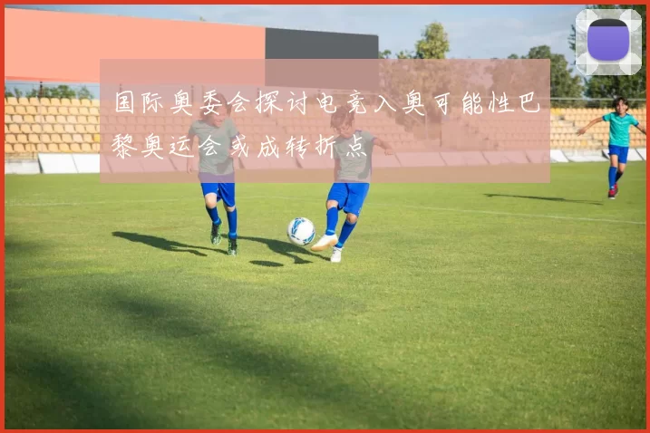 国际奥委会探讨电竞入奥可能性巴黎奥运会或成转折点