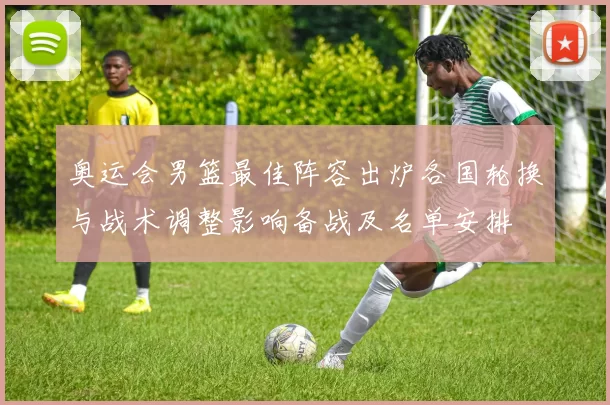 奥运会男篮最佳阵容出炉各国轮换与战术调整影响备战及名单安排