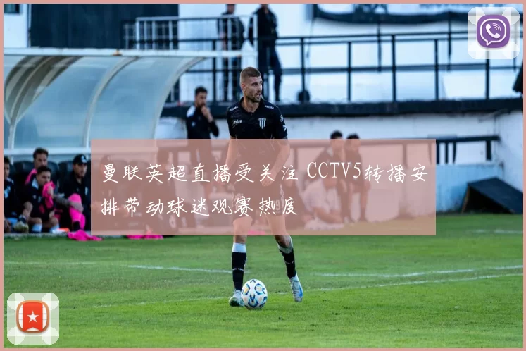 曼联英超直播受关注 CCTV5转播安排带动球迷观赛热度