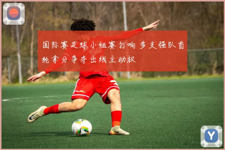 国际赛足球小组赛打响 多支强队首轮拿分争夺出线主动权