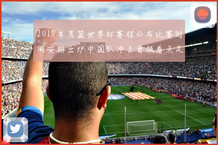 2019年男篮世界杯赛程公布比赛时间安排出炉中国队冲击晋级看点足
