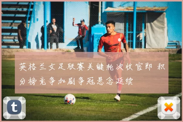 英格兰女足联赛关键轮次收官即 积分榜竞争加剧争冠悬念延续
