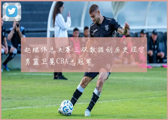 赵继伟总决赛三双数据创历史辽宁男篮卫冕CBA总冠军