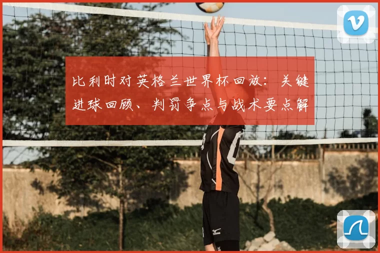 比利时对英格兰世界杯回放:关键进球回顾、判罚争点与战术要点解析