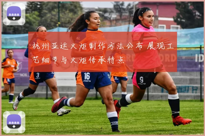 杭州亚运火炬制作方法公布 展现工艺细节与火炬传承特点