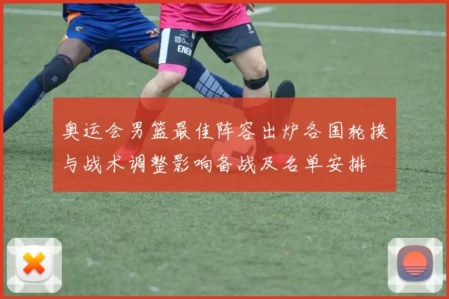 奥运会男篮最佳阵容出炉各国轮换与战术调整影响备战及名单安排