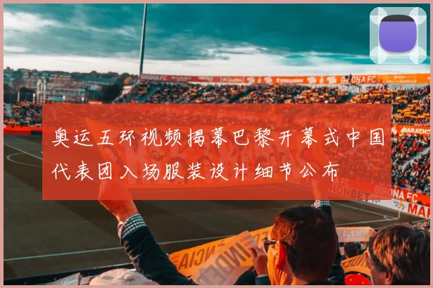 奥运五环视频揭幕巴黎开幕式中国代表团入场服装设计细节公布