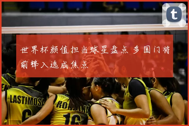 世界杯颜值担当球星盘点 多国门将前锋入选成焦点