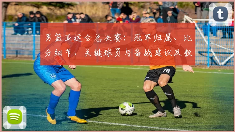 男篮亚运会总决赛：冠军归属、比分细节、关键球员与备战建议及教练点评