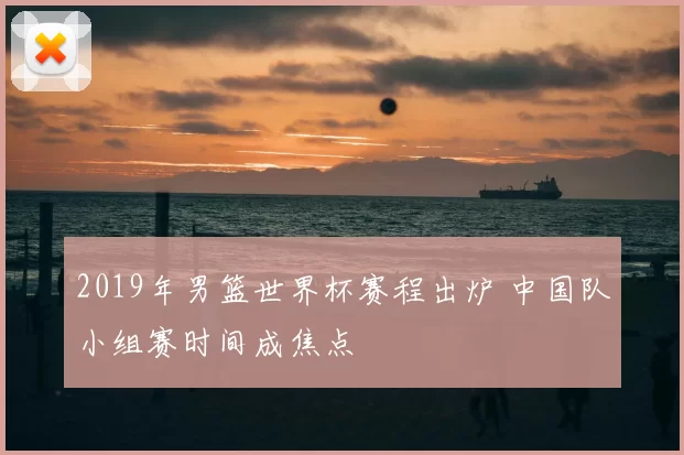 2019年男篮世界杯赛程出炉 中国队小组赛时间成焦点