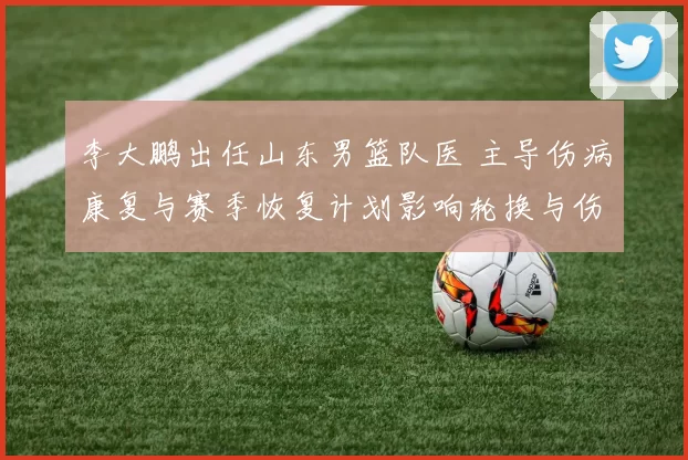 李大鹏出任山东男篮队医 主导伤病康复与赛季恢复计划影响轮换与伤停管理