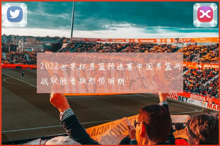 2022世界杯男篮预选赛中国男篮两战取胜晋级形势明朗