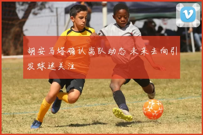 胡安马塔确认离队动态 未来去向引发球迷关注