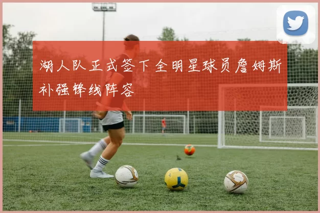 湖人队正式签下全明星球员詹姆斯补强锋线阵容