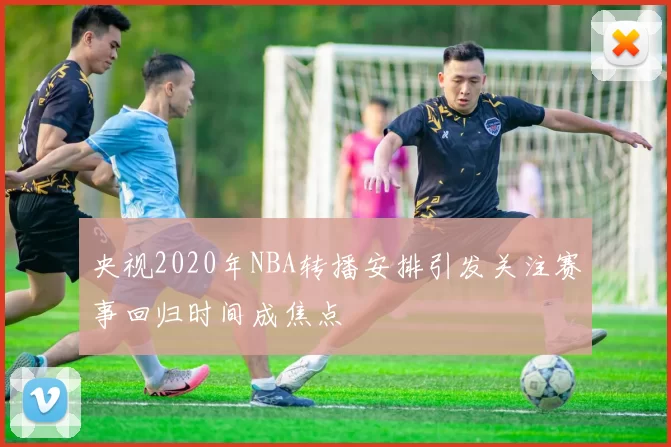 央视2020年NBA转播安排引发关注赛事回归时间成焦点