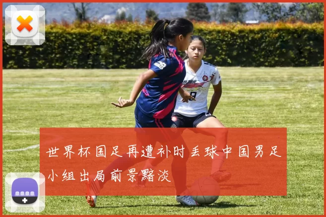 世界杯国足再遭补时丢球中国男足小组出局前景黯淡