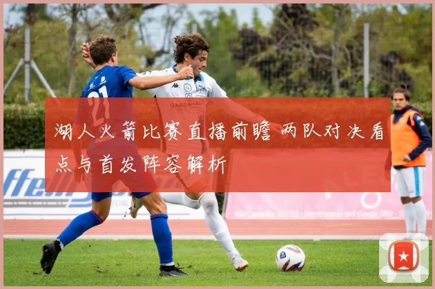 湖人火箭比赛直播前瞻 两队对决看点与首发阵容解析