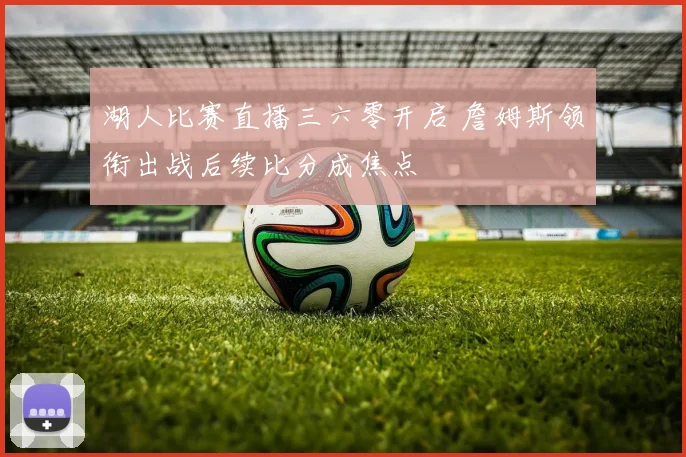 湖人比赛直播三六零开启 詹姆斯领衔出战后续比分成焦点