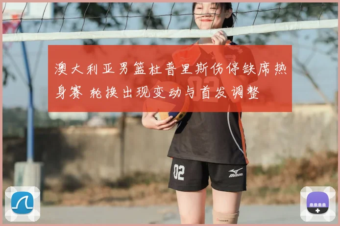 澳大利亚男篮杜普里斯伤停缺席热身赛 轮换出现变动与首发调整