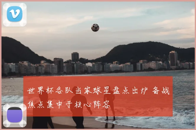 世界杯各队当家球星盘点出炉 备战焦点集中于核心阵容