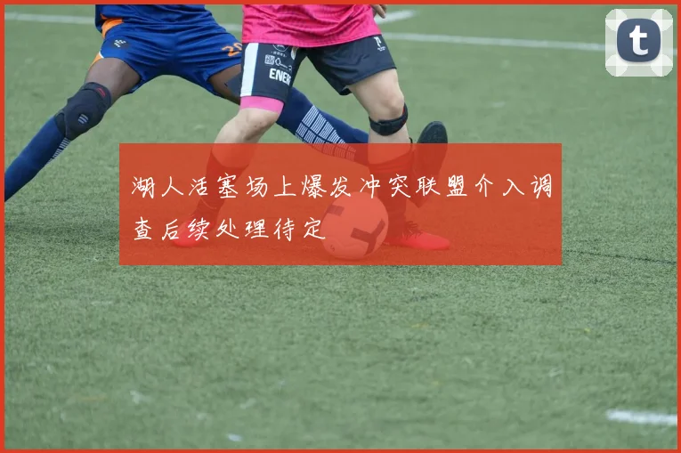 湖人活塞场上爆发冲突联盟介入调查后续处理待定