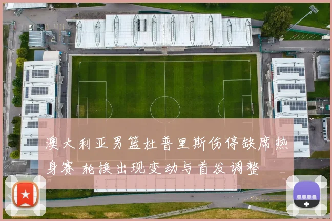 澳大利亚男篮杜普里斯伤停缺席热身赛 轮换出现变动与首发调整