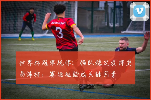 世界杯冠军规律：强队稳定发挥更易捧杯，赛场经验成关键因素